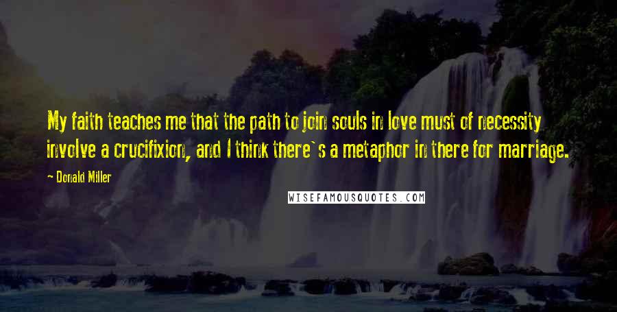 Donald Miller Quotes: My faith teaches me that the path to join souls in love must of necessity involve a crucifixion, and I think there's a metaphor in there for marriage.