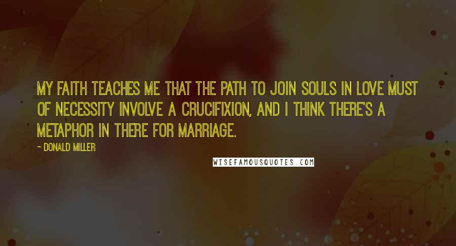 Donald Miller Quotes: My faith teaches me that the path to join souls in love must of necessity involve a crucifixion, and I think there's a metaphor in there for marriage.