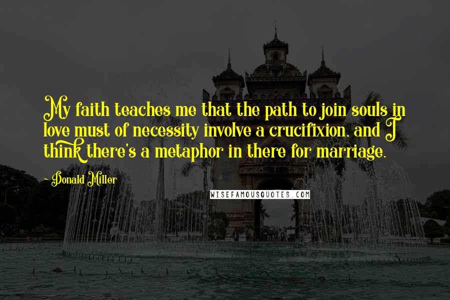 Donald Miller Quotes: My faith teaches me that the path to join souls in love must of necessity involve a crucifixion, and I think there's a metaphor in there for marriage.