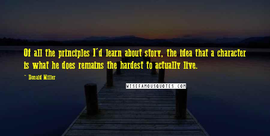 Donald Miller Quotes: Of all the principles I'd learn about story, the idea that a character is what he does remains the hardest to actually live.