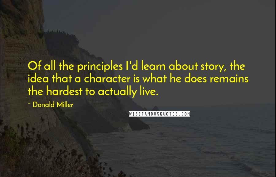 Donald Miller Quotes: Of all the principles I'd learn about story, the idea that a character is what he does remains the hardest to actually live.