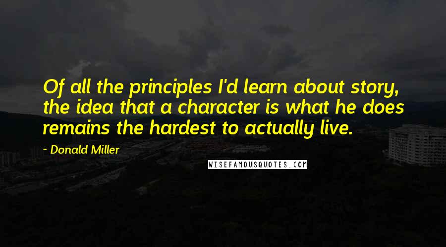 Donald Miller Quotes: Of all the principles I'd learn about story, the idea that a character is what he does remains the hardest to actually live.