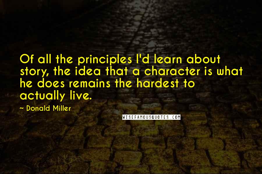 Donald Miller Quotes: Of all the principles I'd learn about story, the idea that a character is what he does remains the hardest to actually live.