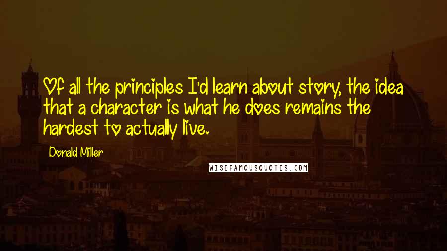 Donald Miller Quotes: Of all the principles I'd learn about story, the idea that a character is what he does remains the hardest to actually live.