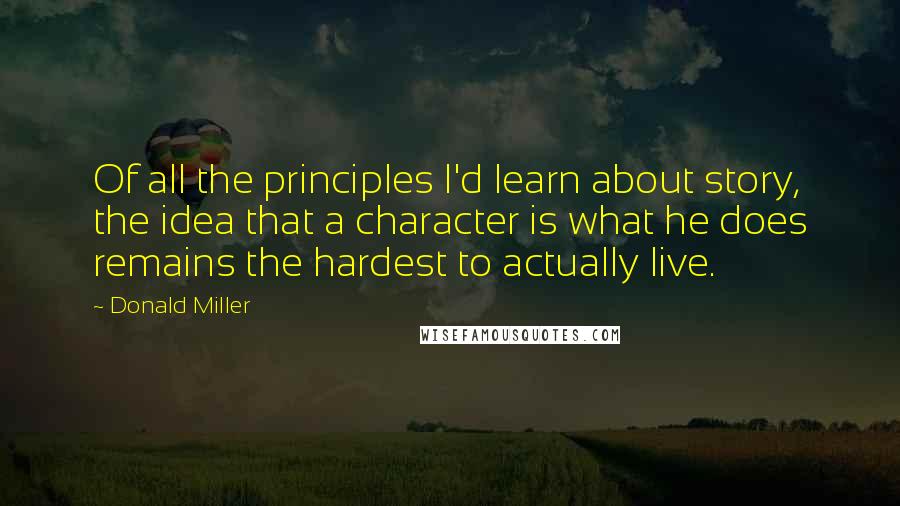 Donald Miller Quotes: Of all the principles I'd learn about story, the idea that a character is what he does remains the hardest to actually live.