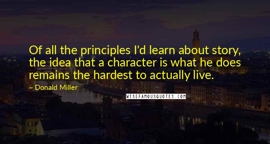 Donald Miller Quotes: Of all the principles I'd learn about story, the idea that a character is what he does remains the hardest to actually live.