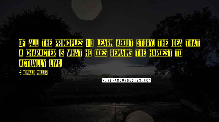 Donald Miller Quotes: Of all the principles I'd learn about story, the idea that a character is what he does remains the hardest to actually live.