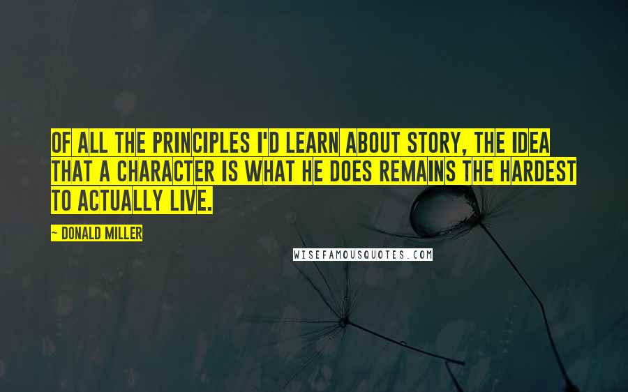 Donald Miller Quotes: Of all the principles I'd learn about story, the idea that a character is what he does remains the hardest to actually live.