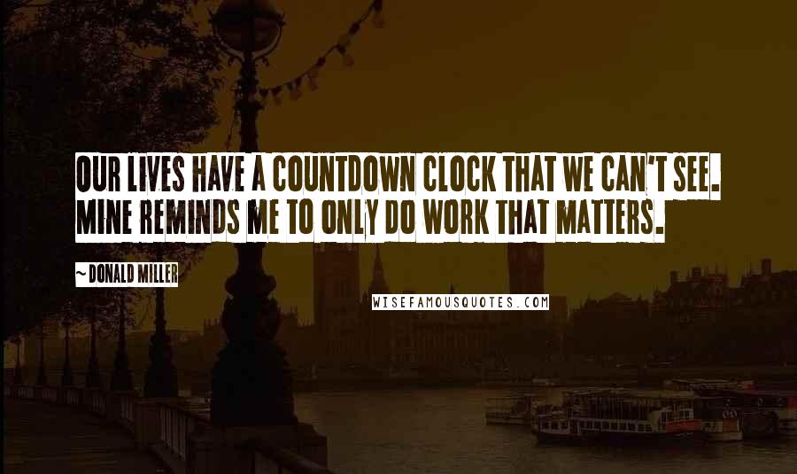 Donald Miller Quotes: Our lives have a countdown clock that we can't see. Mine reminds me to only do work that matters.