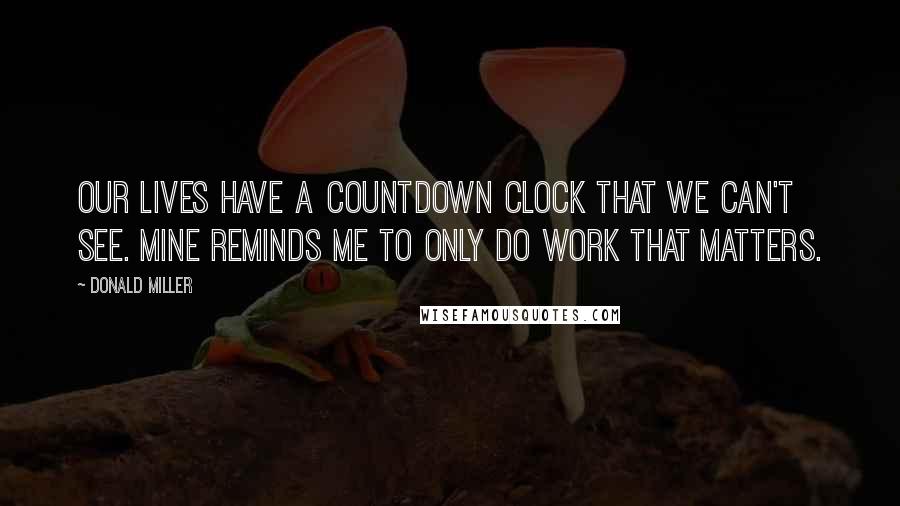 Donald Miller Quotes: Our lives have a countdown clock that we can't see. Mine reminds me to only do work that matters.
