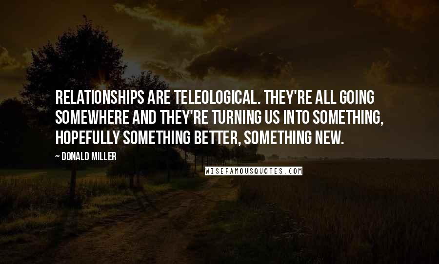 Donald Miller Quotes: Relationships are teleological. They're all going somewhere and they're turning us into something, hopefully something better, something new.