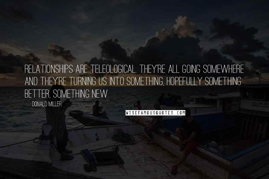 Donald Miller Quotes: Relationships are teleological. They're all going somewhere and they're turning us into something, hopefully something better, something new.