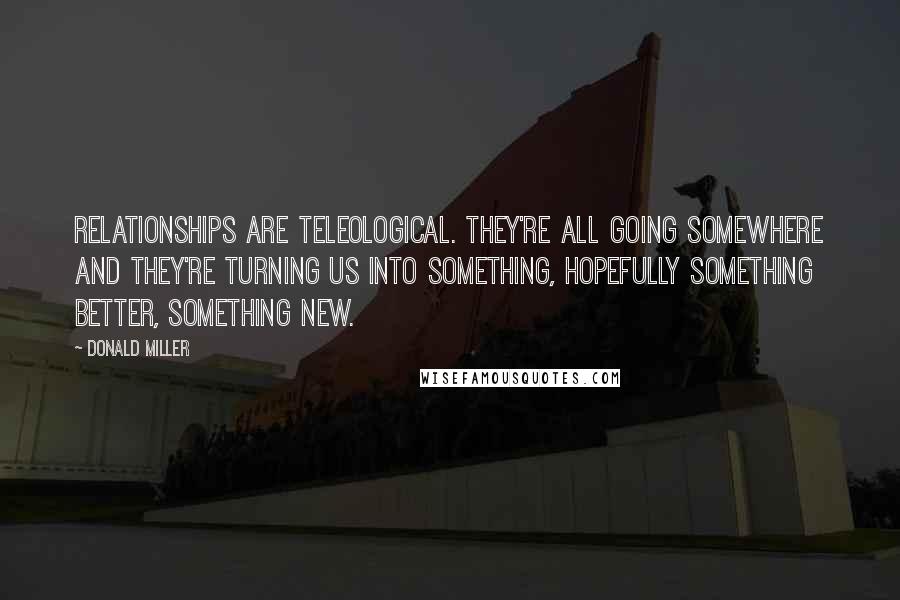 Donald Miller Quotes: Relationships are teleological. They're all going somewhere and they're turning us into something, hopefully something better, something new.