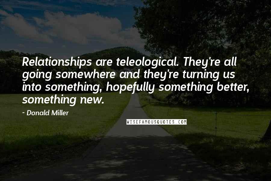 Donald Miller Quotes: Relationships are teleological. They're all going somewhere and they're turning us into something, hopefully something better, something new.