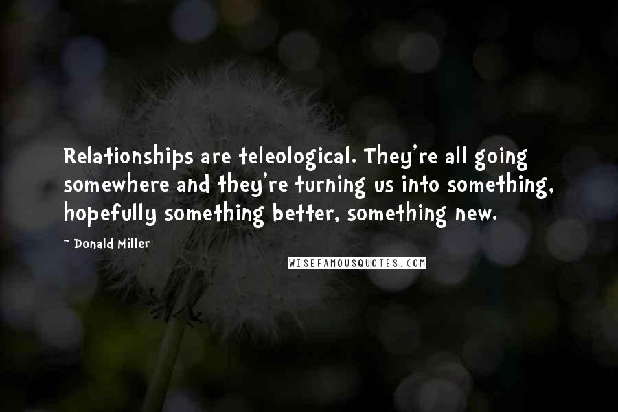 Donald Miller Quotes: Relationships are teleological. They're all going somewhere and they're turning us into something, hopefully something better, something new.