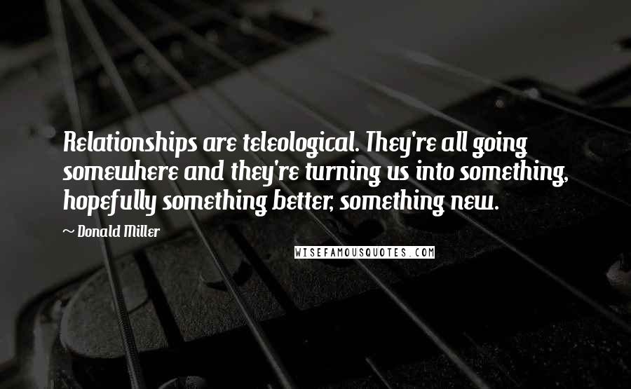 Donald Miller Quotes: Relationships are teleological. They're all going somewhere and they're turning us into something, hopefully something better, something new.