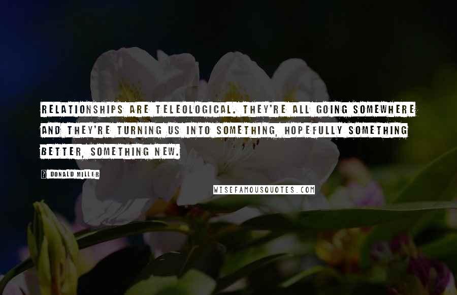 Donald Miller Quotes: Relationships are teleological. They're all going somewhere and they're turning us into something, hopefully something better, something new.
