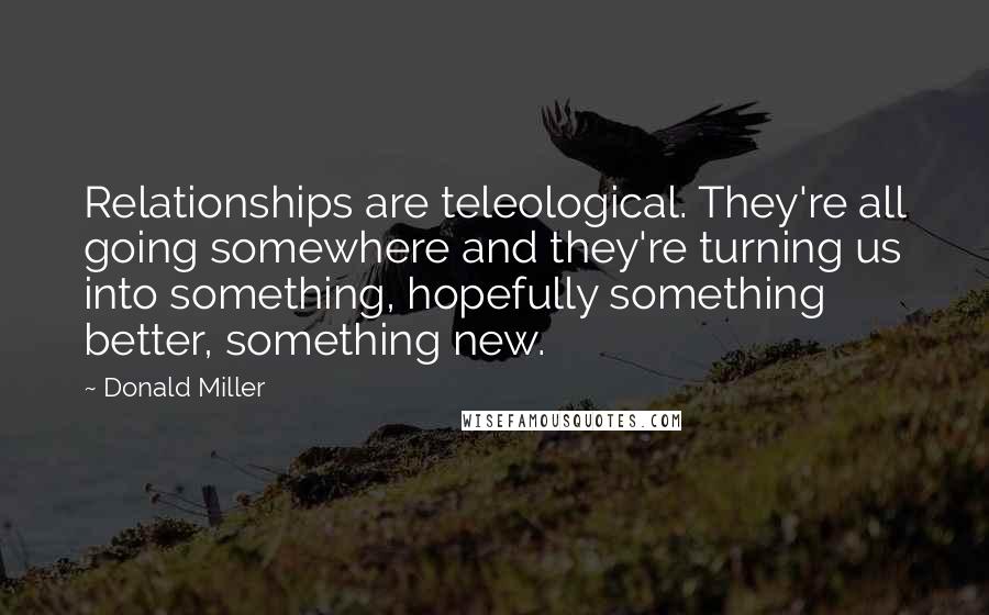 Donald Miller Quotes: Relationships are teleological. They're all going somewhere and they're turning us into something, hopefully something better, something new.