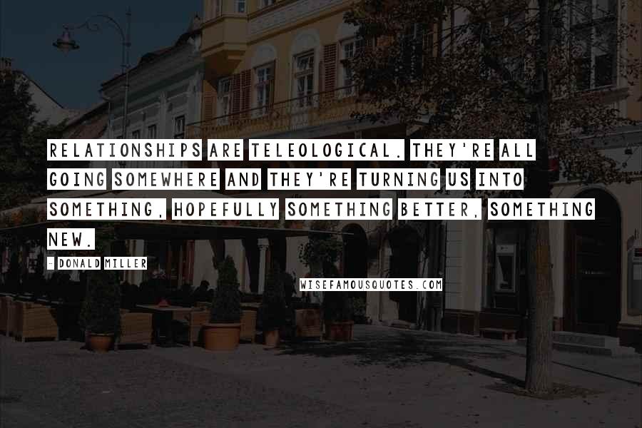 Donald Miller Quotes: Relationships are teleological. They're all going somewhere and they're turning us into something, hopefully something better, something new.