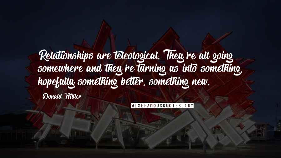 Donald Miller Quotes: Relationships are teleological. They're all going somewhere and they're turning us into something, hopefully something better, something new.