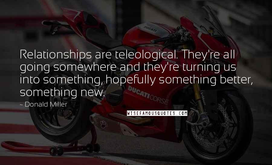 Donald Miller Quotes: Relationships are teleological. They're all going somewhere and they're turning us into something, hopefully something better, something new.