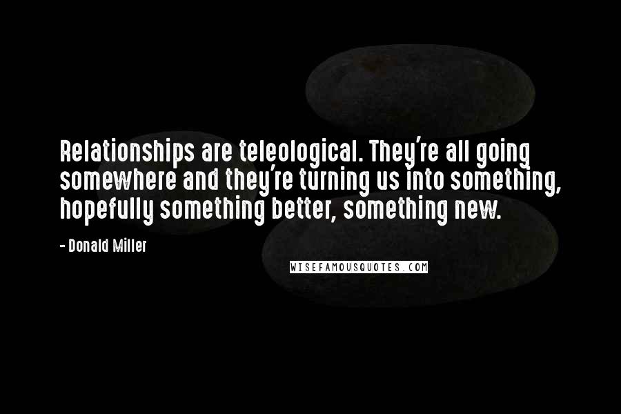 Donald Miller Quotes: Relationships are teleological. They're all going somewhere and they're turning us into something, hopefully something better, something new.