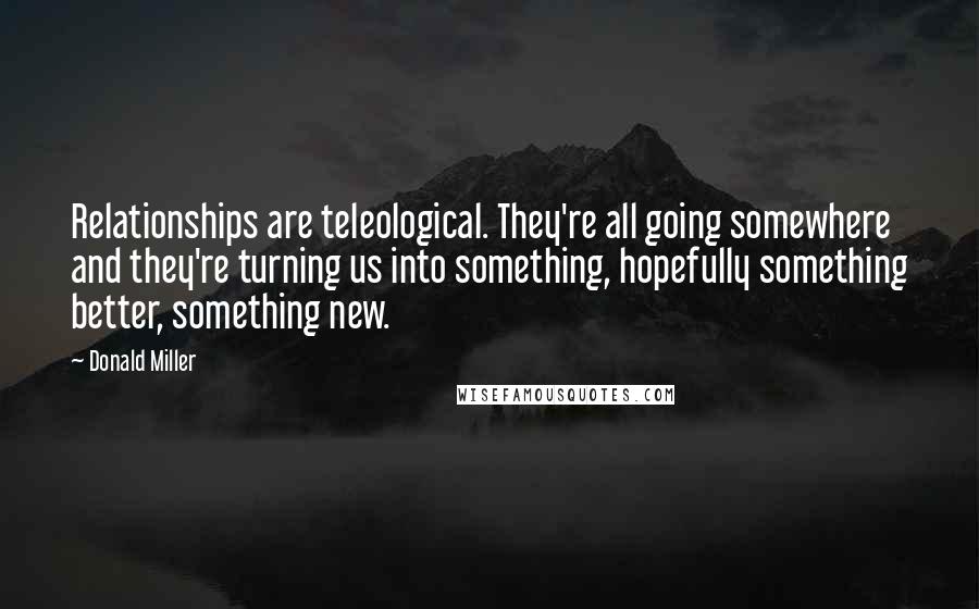 Donald Miller Quotes: Relationships are teleological. They're all going somewhere and they're turning us into something, hopefully something better, something new.