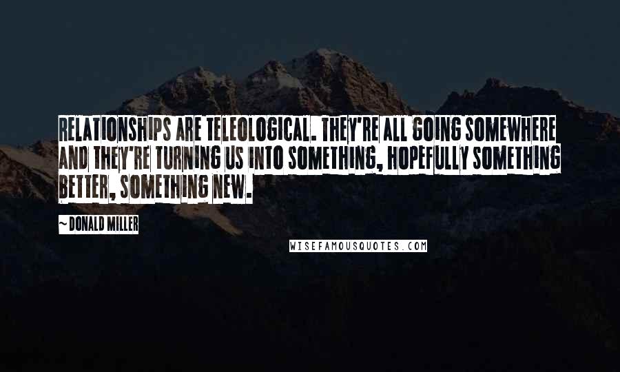 Donald Miller Quotes: Relationships are teleological. They're all going somewhere and they're turning us into something, hopefully something better, something new.