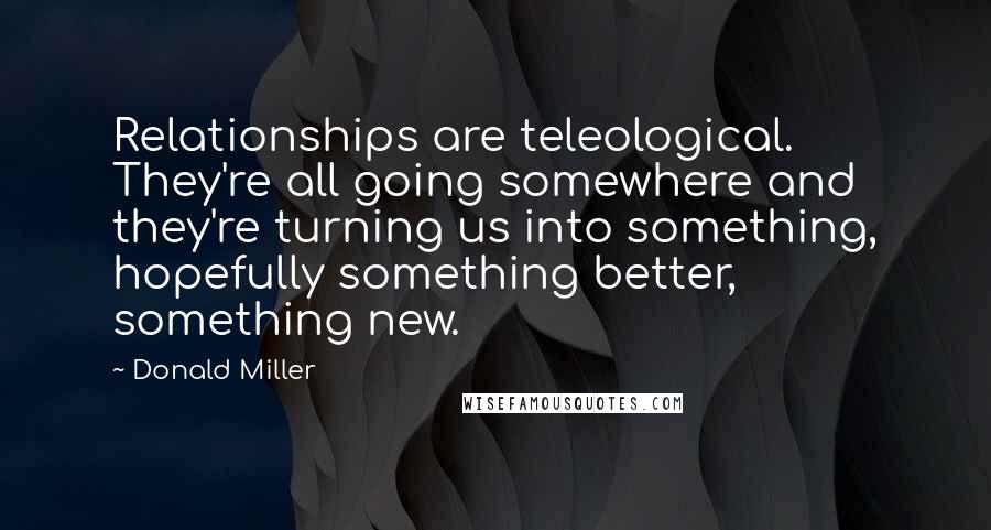 Donald Miller Quotes: Relationships are teleological. They're all going somewhere and they're turning us into something, hopefully something better, something new.