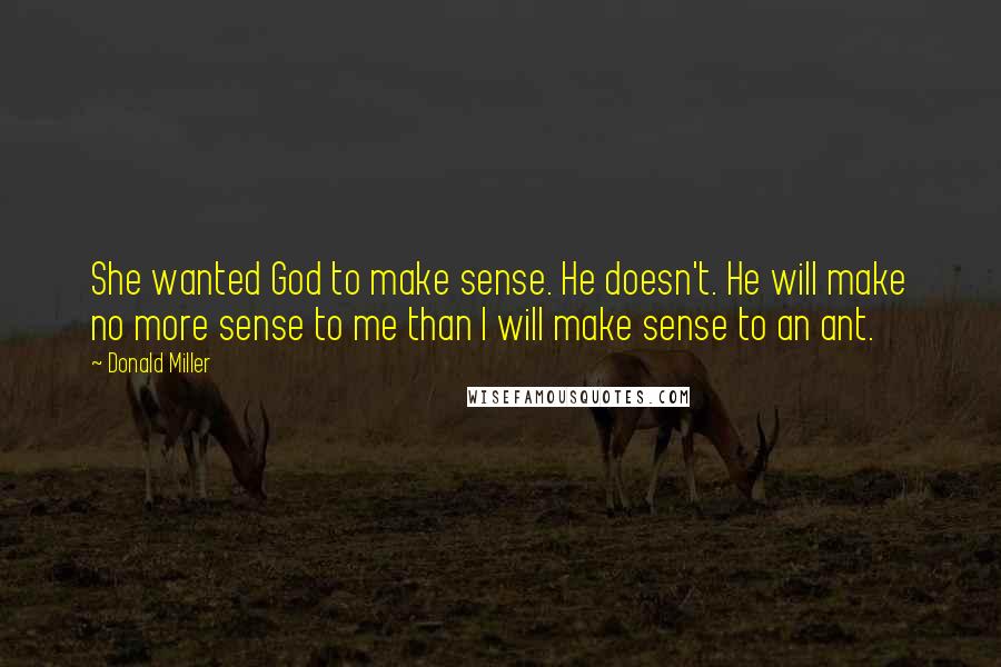 Donald Miller Quotes: She wanted God to make sense. He doesn't. He will make no more sense to me than I will make sense to an ant.