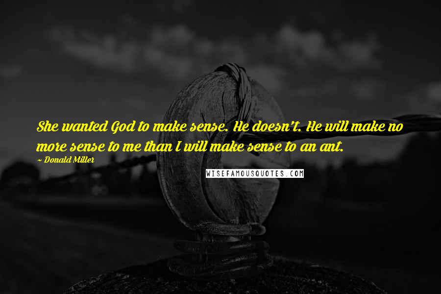 Donald Miller Quotes: She wanted God to make sense. He doesn't. He will make no more sense to me than I will make sense to an ant.