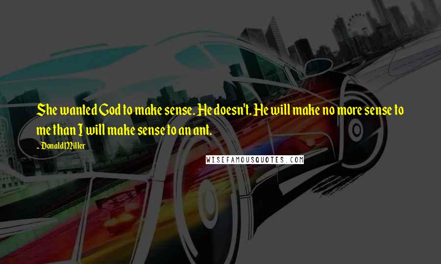 Donald Miller Quotes: She wanted God to make sense. He doesn't. He will make no more sense to me than I will make sense to an ant.