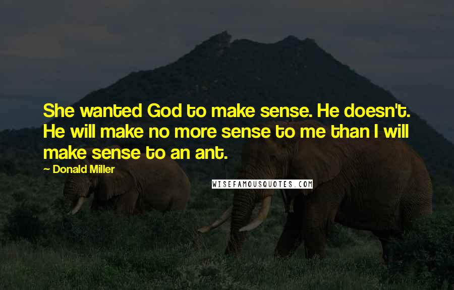 Donald Miller Quotes: She wanted God to make sense. He doesn't. He will make no more sense to me than I will make sense to an ant.