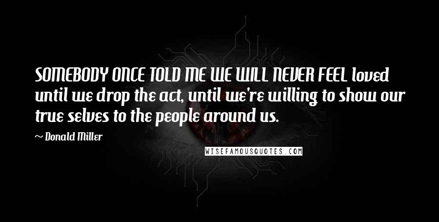 Donald Miller Quotes: SOMEBODY ONCE TOLD ME WE WILL NEVER FEEL loved until we drop the act, until we're willing to show our true selves to the people around us.