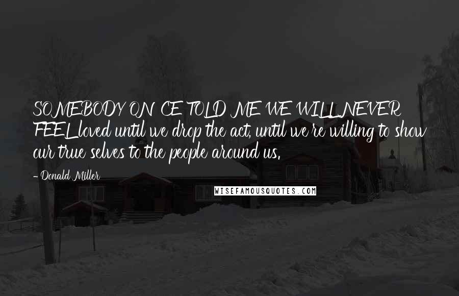 Donald Miller Quotes: SOMEBODY ONCE TOLD ME WE WILL NEVER FEEL loved until we drop the act, until we're willing to show our true selves to the people around us.