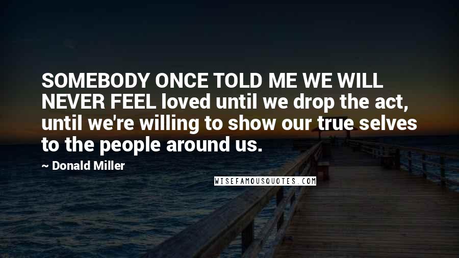 Donald Miller Quotes: SOMEBODY ONCE TOLD ME WE WILL NEVER FEEL loved until we drop the act, until we're willing to show our true selves to the people around us.