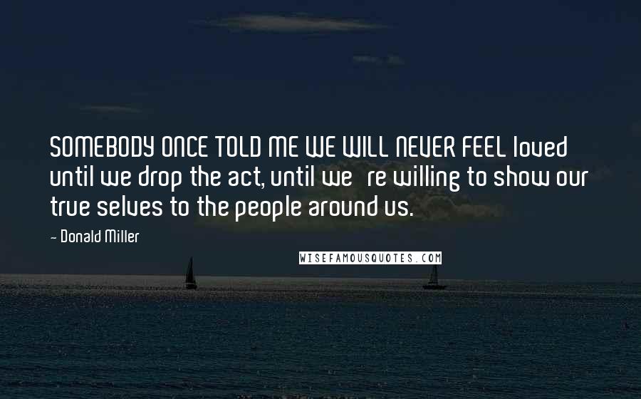 Donald Miller Quotes: SOMEBODY ONCE TOLD ME WE WILL NEVER FEEL loved until we drop the act, until we're willing to show our true selves to the people around us.