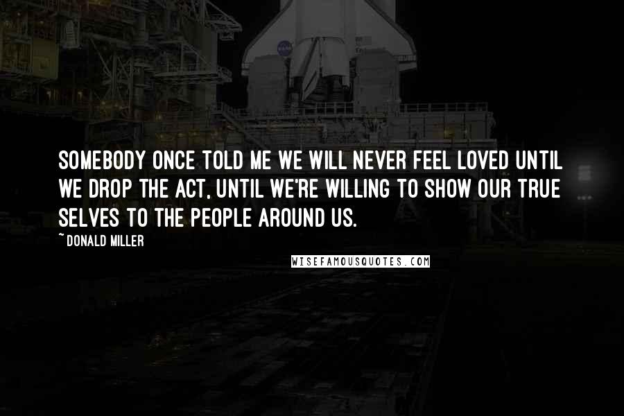 Donald Miller Quotes: SOMEBODY ONCE TOLD ME WE WILL NEVER FEEL loved until we drop the act, until we're willing to show our true selves to the people around us.