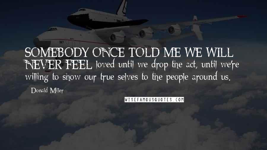 Donald Miller Quotes: SOMEBODY ONCE TOLD ME WE WILL NEVER FEEL loved until we drop the act, until we're willing to show our true selves to the people around us.