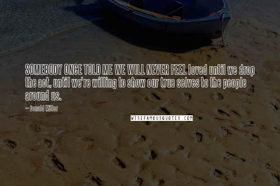 Donald Miller Quotes: SOMEBODY ONCE TOLD ME WE WILL NEVER FEEL loved until we drop the act, until we're willing to show our true selves to the people around us.