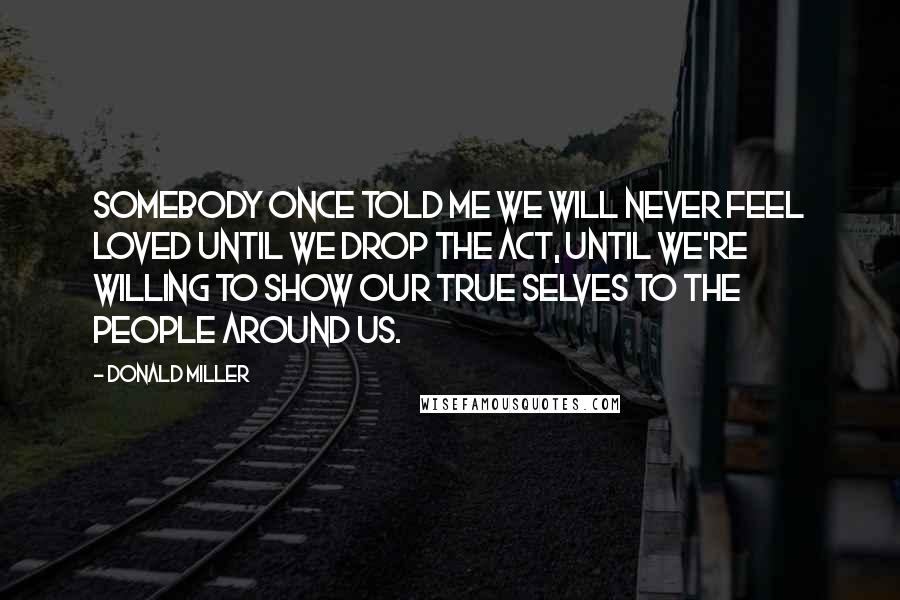 Donald Miller Quotes: SOMEBODY ONCE TOLD ME WE WILL NEVER FEEL loved until we drop the act, until we're willing to show our true selves to the people around us.