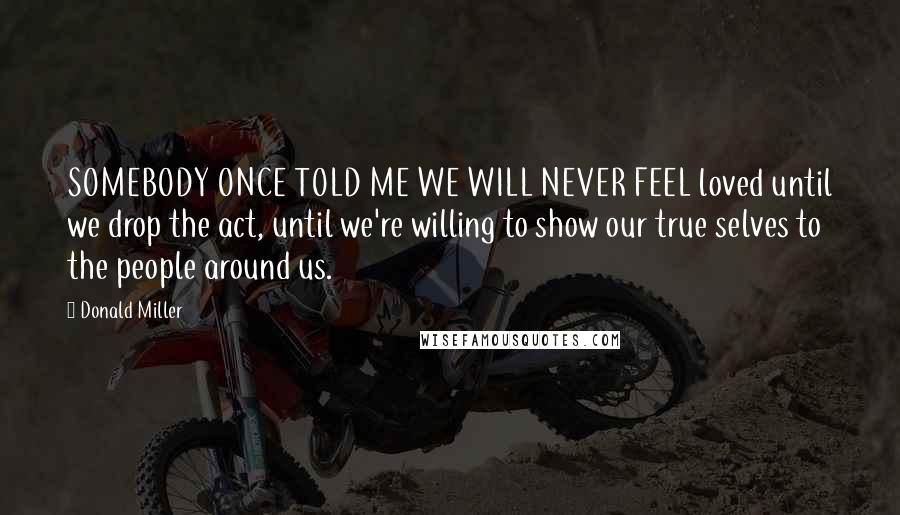 Donald Miller Quotes: SOMEBODY ONCE TOLD ME WE WILL NEVER FEEL loved until we drop the act, until we're willing to show our true selves to the people around us.