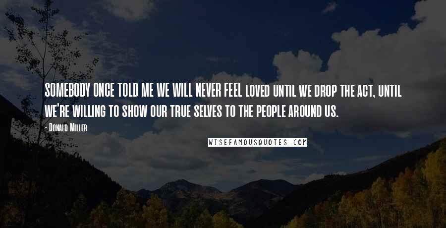 Donald Miller Quotes: SOMEBODY ONCE TOLD ME WE WILL NEVER FEEL loved until we drop the act, until we're willing to show our true selves to the people around us.