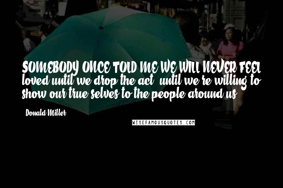 Donald Miller Quotes: SOMEBODY ONCE TOLD ME WE WILL NEVER FEEL loved until we drop the act, until we're willing to show our true selves to the people around us.