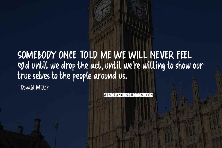 Donald Miller Quotes: SOMEBODY ONCE TOLD ME WE WILL NEVER FEEL loved until we drop the act, until we're willing to show our true selves to the people around us.