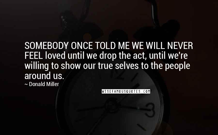 Donald Miller Quotes: SOMEBODY ONCE TOLD ME WE WILL NEVER FEEL loved until we drop the act, until we're willing to show our true selves to the people around us.