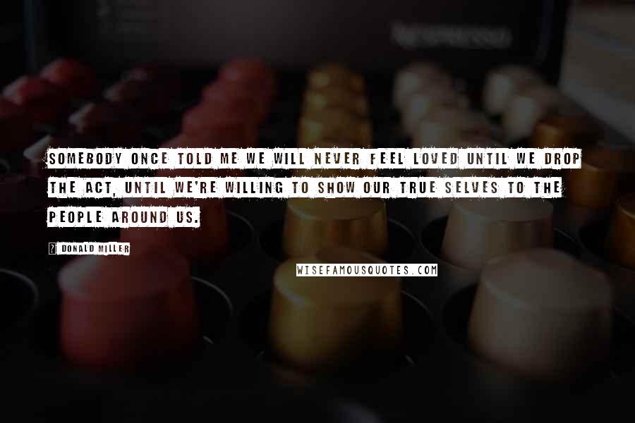 Donald Miller Quotes: SOMEBODY ONCE TOLD ME WE WILL NEVER FEEL loved until we drop the act, until we're willing to show our true selves to the people around us.