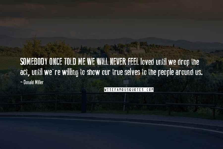 Donald Miller Quotes: SOMEBODY ONCE TOLD ME WE WILL NEVER FEEL loved until we drop the act, until we're willing to show our true selves to the people around us.