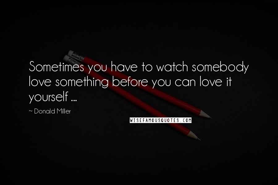 Donald Miller Quotes: Sometimes you have to watch somebody love something before you can love it yourself ...