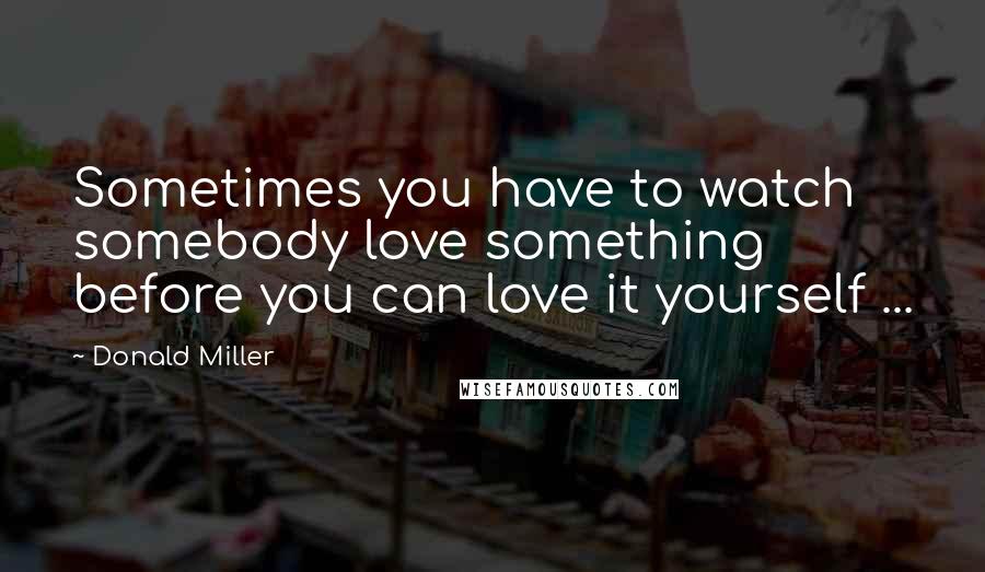 Donald Miller Quotes: Sometimes you have to watch somebody love something before you can love it yourself ...